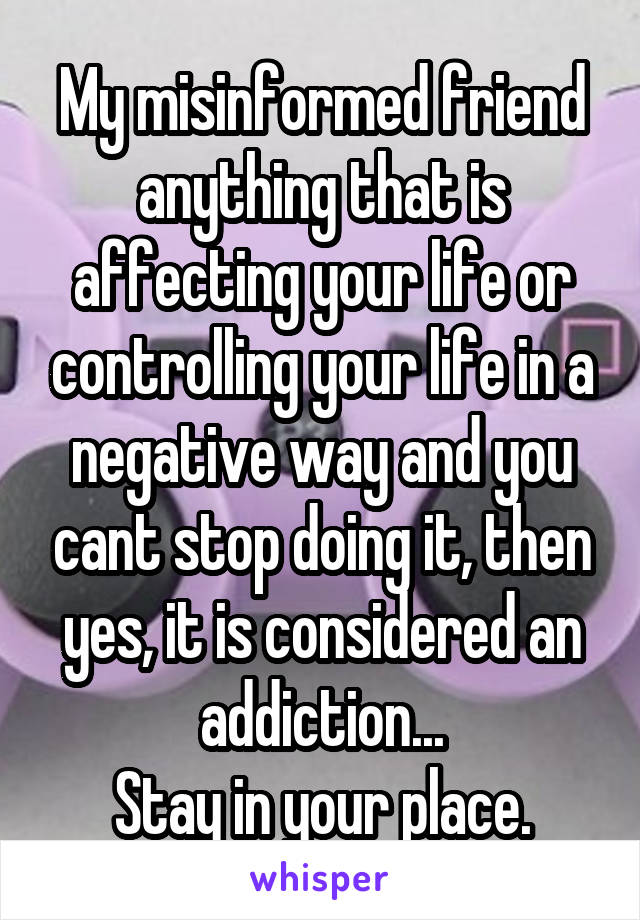 My misinformed friend anything that is affecting your life or controlling your life in a negative way and you cant stop doing it, then yes, it is considered an addiction...
Stay in your place.