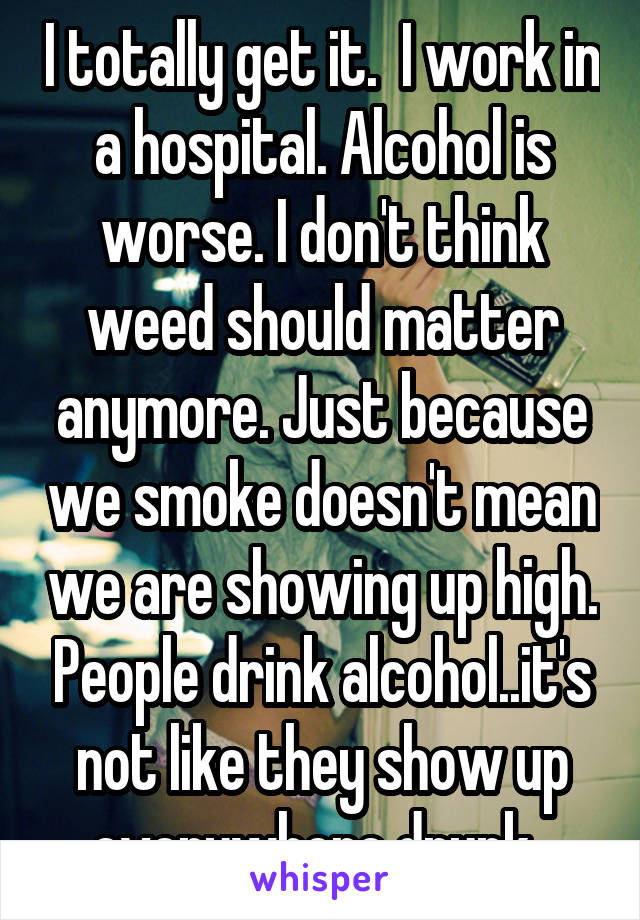 I totally get it.  I work in a hospital. Alcohol is worse. I don't think weed should matter anymore. Just because we smoke doesn't mean we are showing up high. People drink alcohol..it's not like they show up everywhere drunk. 