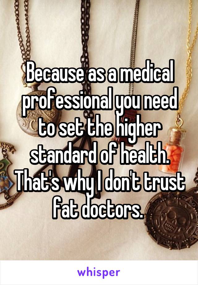 Because as a medical professional you need to set the higher standard of health. That's why I don't trust fat doctors. 