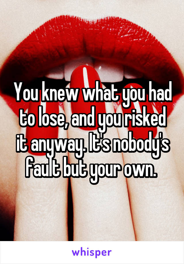 You knew what you had to lose, and you risked it anyway. It's nobody's fault but your own. 