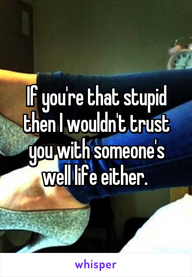 If you're that stupid then I wouldn't trust you with someone's well life either. 