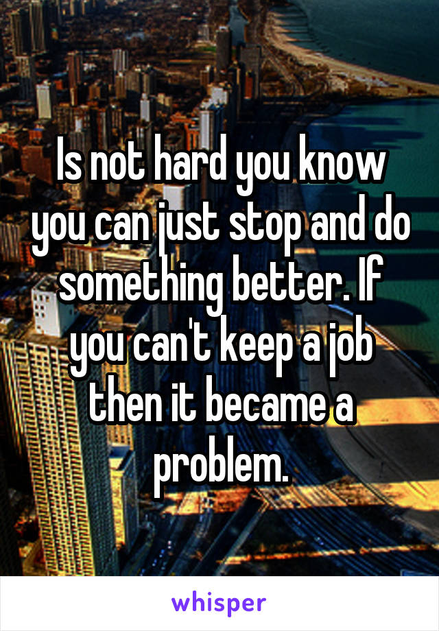 Is not hard you know you can just stop and do something better. If you can't keep a job then it became a problem.