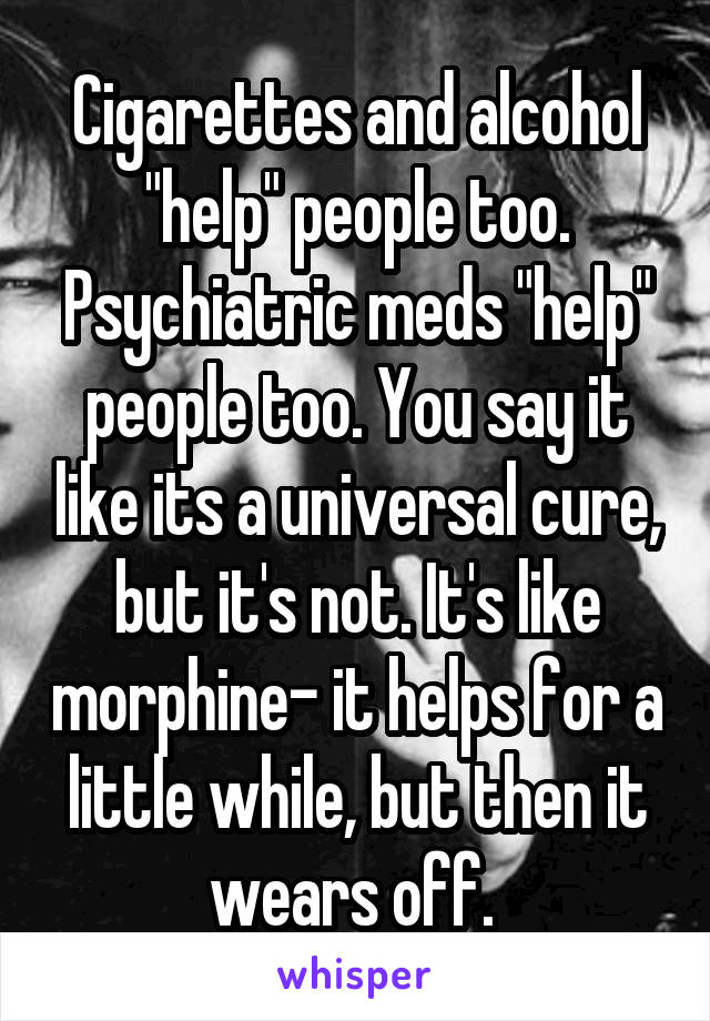 Cigarettes and alcohol "help" people too. Psychiatric meds "help" people too. You say it like its a universal cure, but it's not. It's like morphine- it helps for a little while, but then it wears off. 