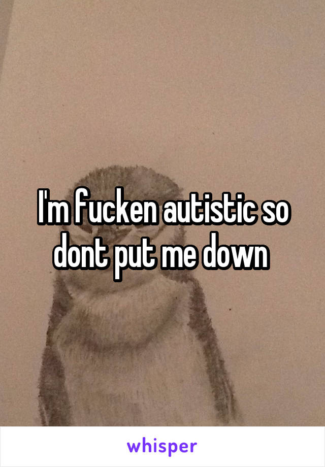 I'm fucken autistic so dont put me down 