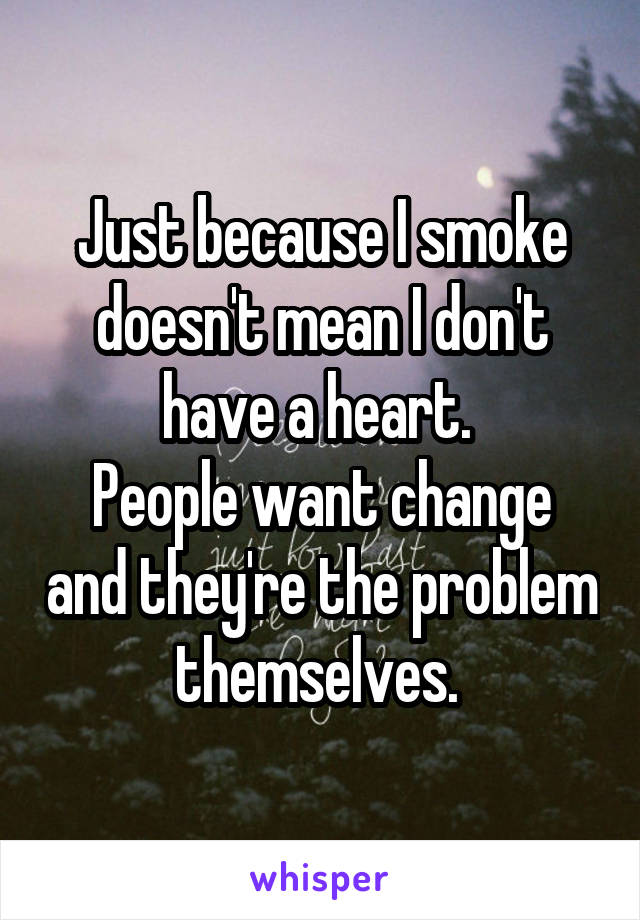 Just because I smoke doesn't mean I don't have a heart. 
People want change and they're the problem themselves. 