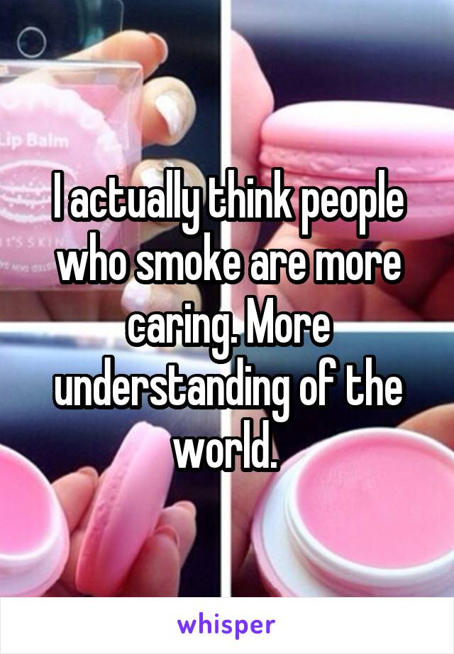 I actually think people who smoke are more caring. More understanding of the world. 