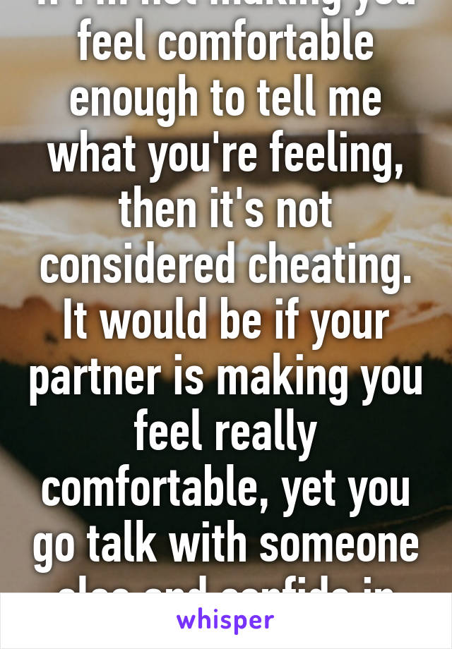 If I'm not making you feel comfortable enough to tell me what you're feeling, then it's not considered cheating. It would be if your partner is making you feel really comfortable, yet you go talk with someone else and confide in them 