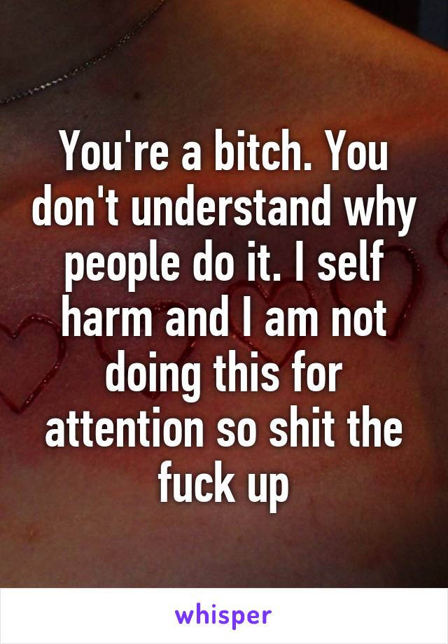 You're a bitch. You don't understand why people do it. I self harm and I am not doing this for attention so shit the fuck up