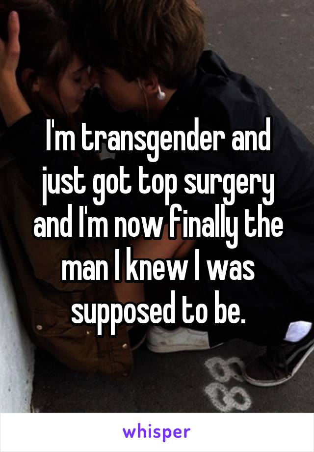I'm transgender and just got top surgery and I'm now finally the man I knew I was supposed to be.