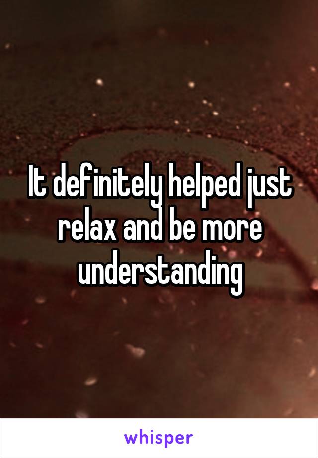 It definitely helped just relax and be more understanding