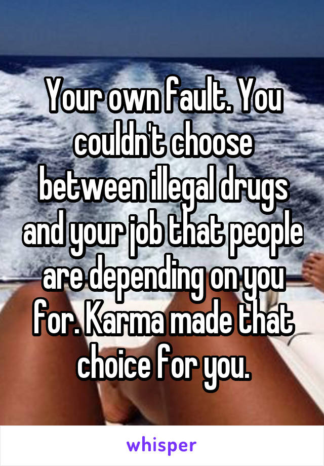 Your own fault. You couldn't choose between illegal drugs and your job that people are depending on you for. Karma made that choice for you.