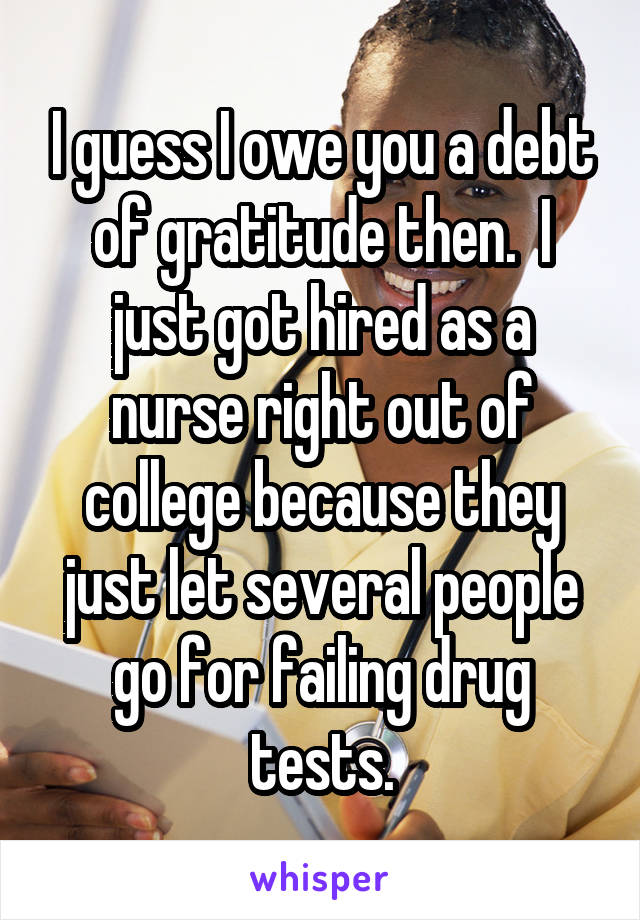 I guess I owe you a debt of gratitude then.  I just got hired as a nurse right out of college because they just let several people go for failing drug tests.