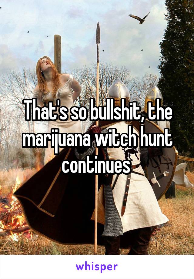 That's so bullshit, the marijuana witch hunt continues 