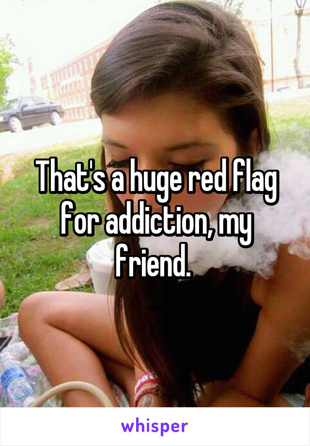 That's a huge red flag for addiction, my friend. 