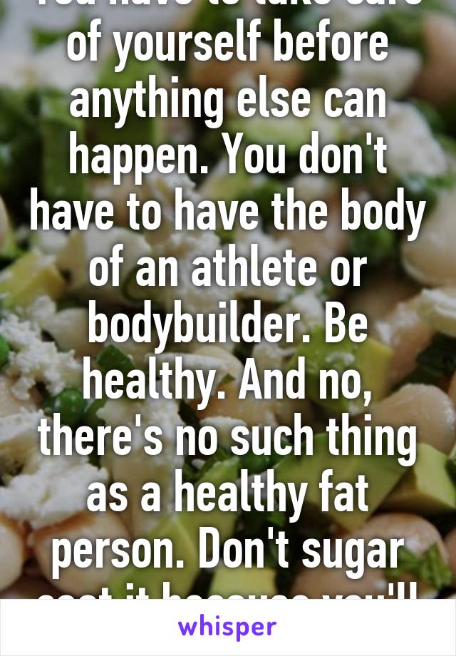 You have to take care of yourself before anything else can happen. You don't have to have the body of an athlete or bodybuilder. Be healthy. And no, there's no such thing as a healthy fat person. Don't sugar coat it because you'll eat that too.