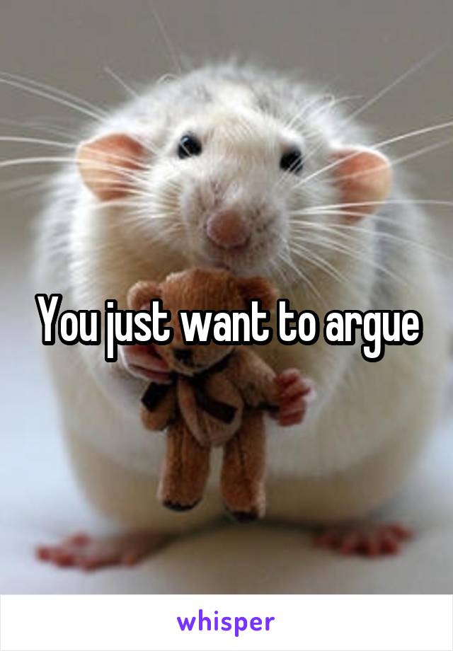 You just want to argue