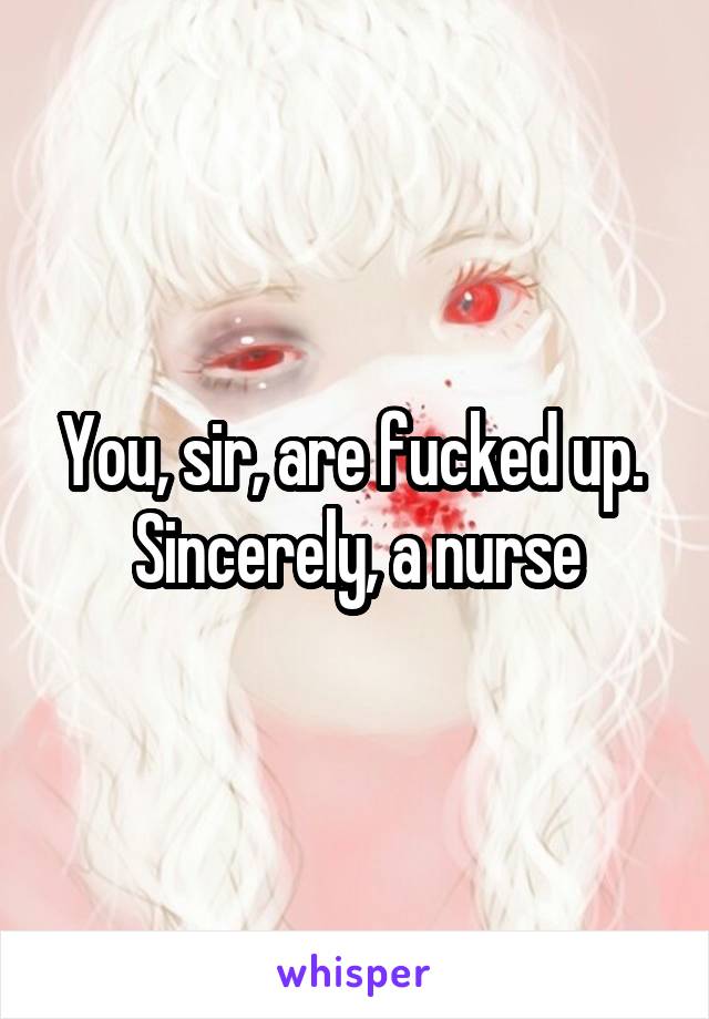 You, sir, are fucked up. 
Sincerely, a nurse