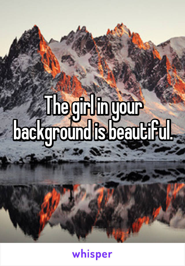 The girl in your background is beautiful. 