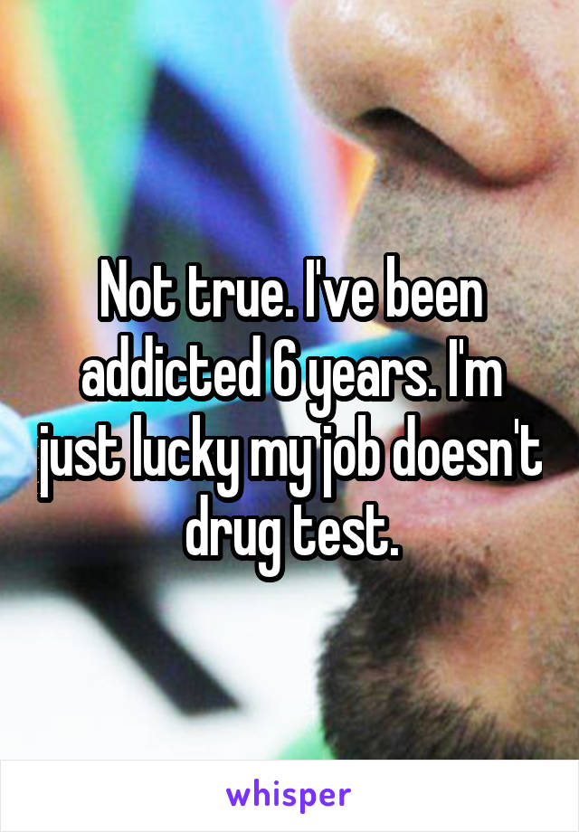 Not true. I've been addicted 6 years. I'm just lucky my job doesn't drug test.