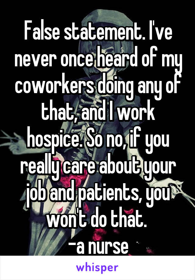 False statement. I've never once heard of my coworkers doing any of that, and I work hospice. So no, if you really care about your job and patients, you won't do that. 
-a nurse