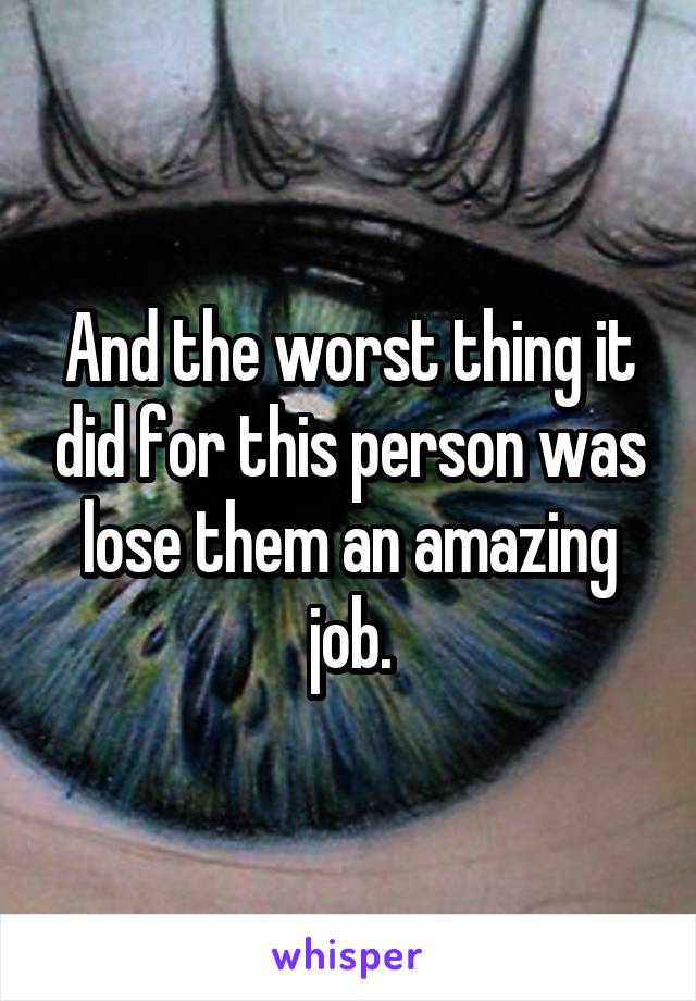 And the worst thing it did for this person was lose them an amazing job.