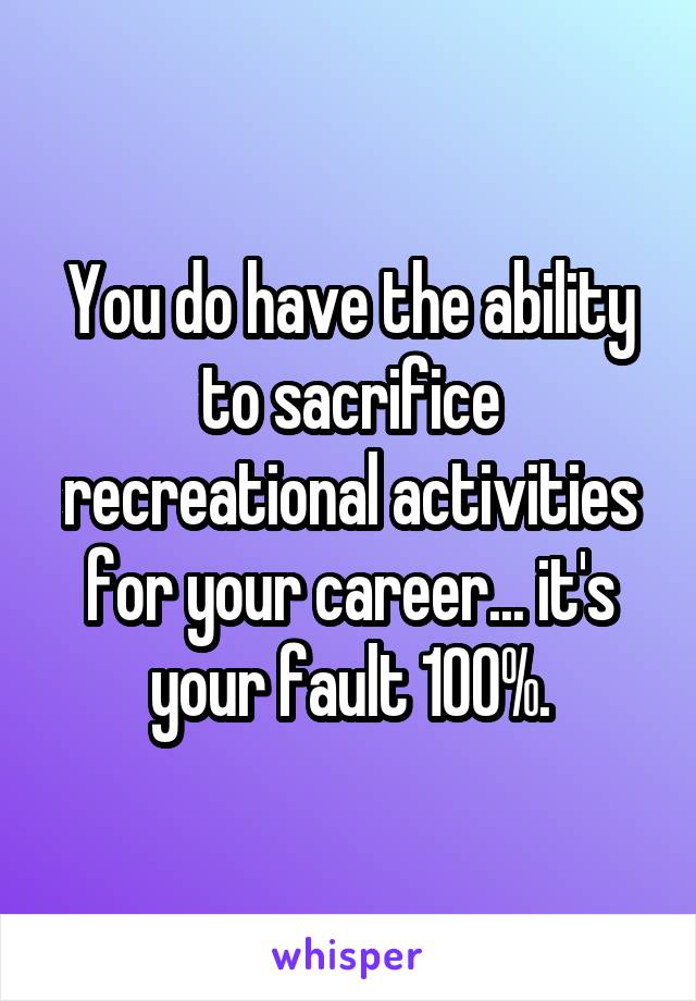 You do have the ability to sacrifice recreational activities for your career... it's your fault 100%.