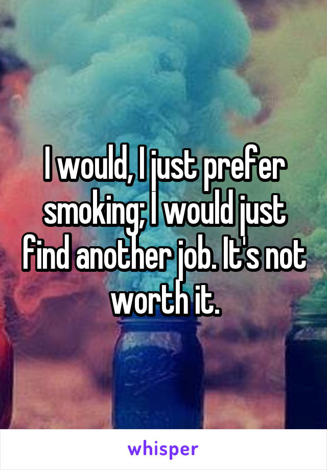 I would, I just prefer smoking; I would just find another job. It's not worth it.