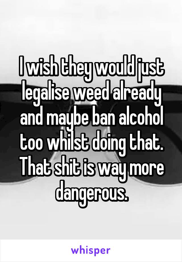 I wish they would just legalise weed already and maybe ban alcohol too whilst doing that. That shit is way more dangerous.