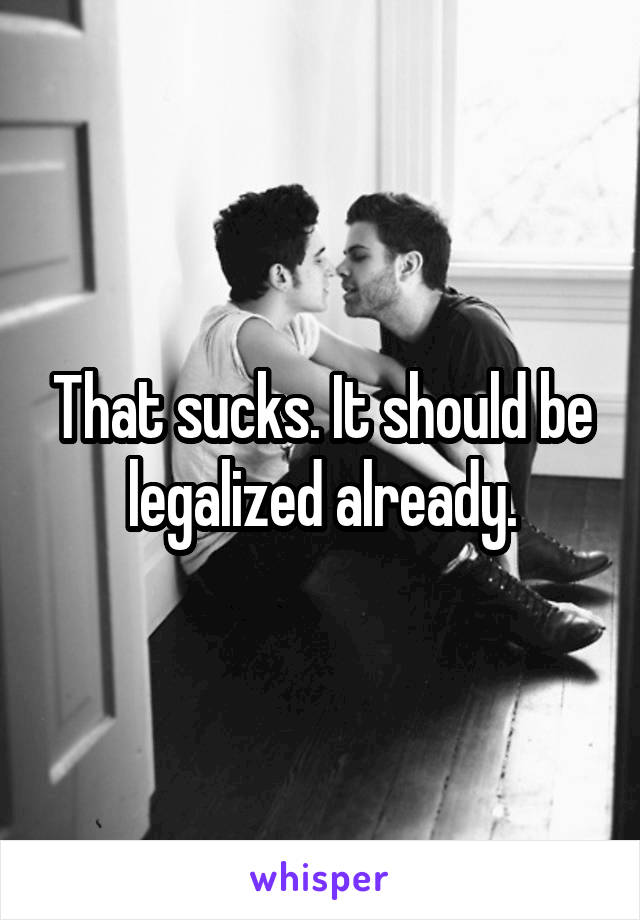 That sucks. It should be legalized already.
