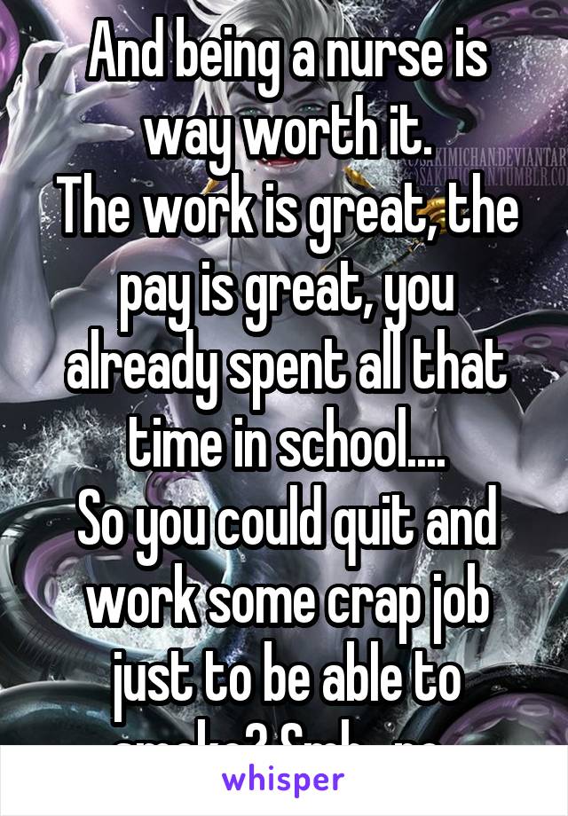 And being a nurse is way worth it.
The work is great, the pay is great, you already spent all that time in school....
So you could quit and work some crap job just to be able to smoke? Smh...no. 