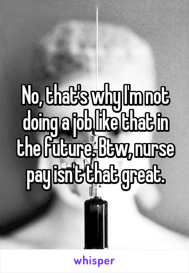 No, that's why I'm not doing a job like that in the future. Btw, nurse pay isn't that great.