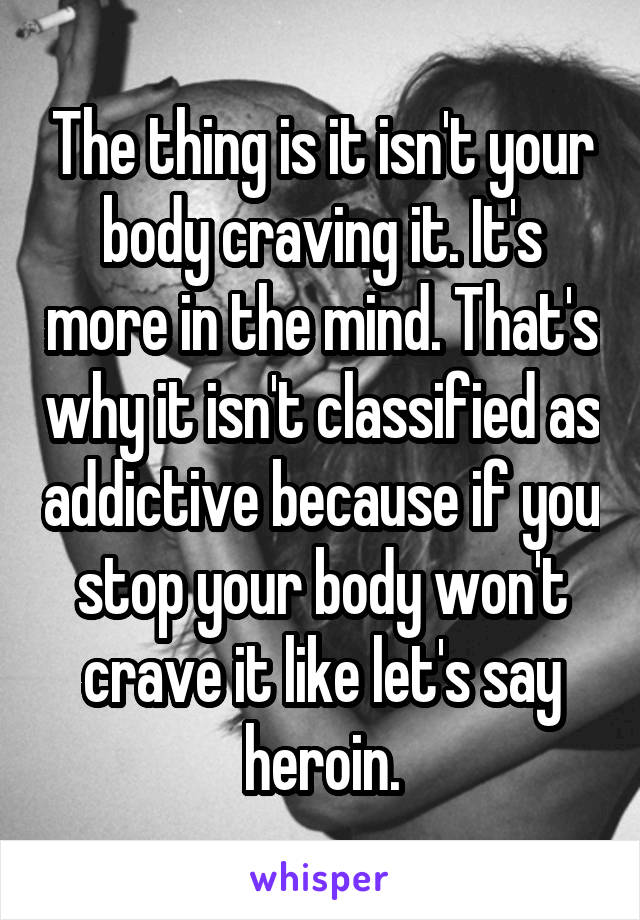 The thing is it isn't your body craving it. It's more in the mind. That's why it isn't classified as addictive because if you stop your body won't crave it like let's say heroin.