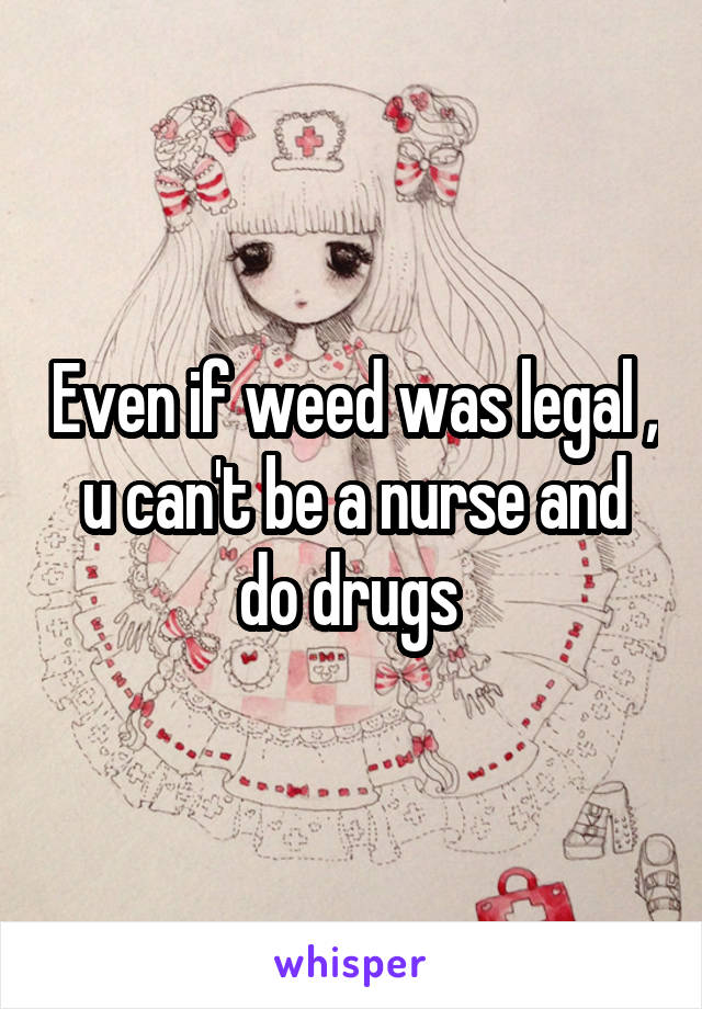 Even if weed was legal , u can't be a nurse and do drugs 