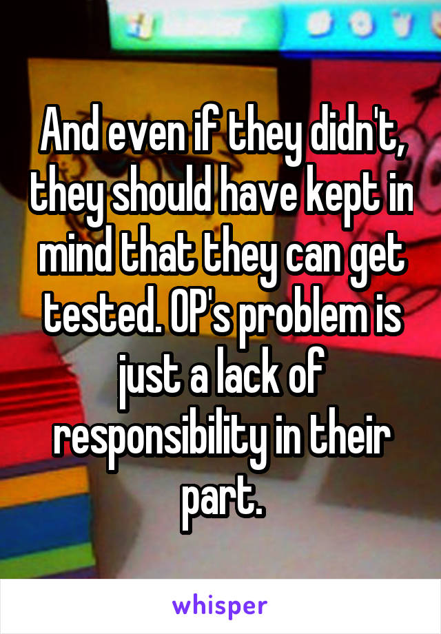 And even if they didn't, they should have kept in mind that they can get tested. OP's problem is just a lack of responsibility in their part.