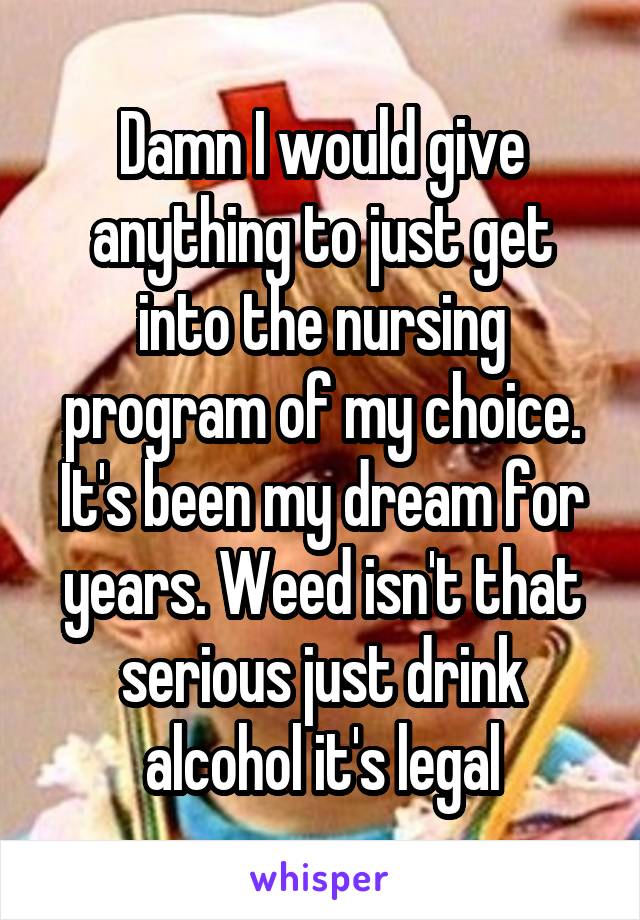 Damn I would give anything to just get into the nursing program of my choice. It's been my dream for years. Weed isn't that serious just drink alcohol it's legal