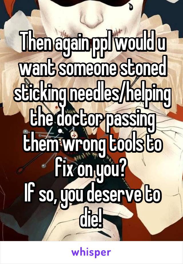 Then again ppl would u want someone stoned sticking needles/helping the doctor passing them wrong tools to fix on you? 
If so, you deserve to die! 