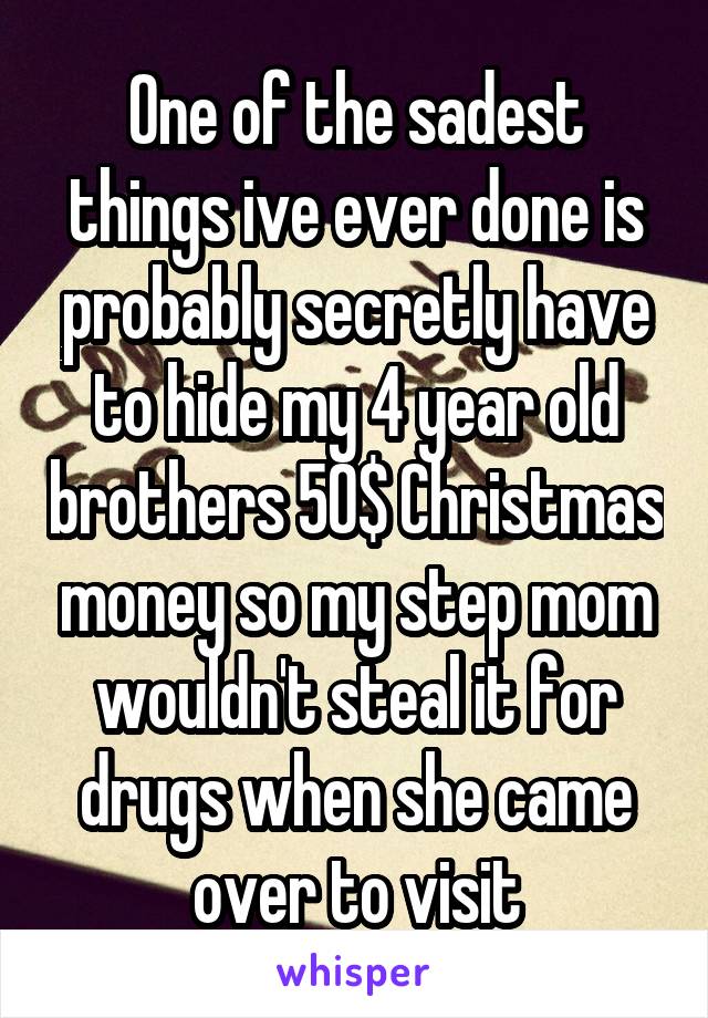 One of the sadest things ive ever done is probably secretly have to hide my 4 year old brothers 50$ Christmas money so my step mom wouldn't steal it for drugs when she came over to visit