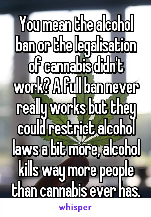 You mean the alcohol ban or the legalisation of cannabis didn't work? A full ban never really works but they could restrict alcohol laws a bit more, alcohol kills way more people than cannabis ever has.