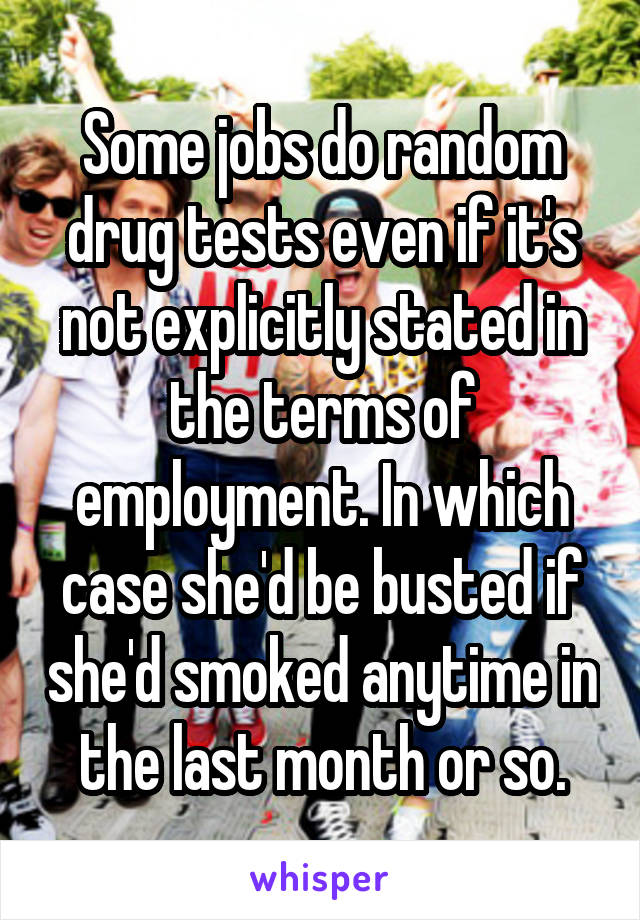 Some jobs do random drug tests even if it's not explicitly stated in the terms of employment. In which case she'd be busted if she'd smoked anytime in the last month or so.
