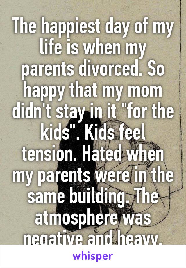 The happiest day of my life is when my parents divorced. So happy that my mom didn't stay in it "for the kids". Kids feel tension. Hated when my parents were in the same building. The atmosphere was negative and heavy.