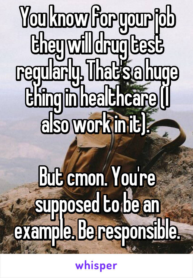 You know for your job they will drug test regularly. That's a huge thing in healthcare (I also work in it). 

But cmon. You're supposed to be an example. Be responsible. 