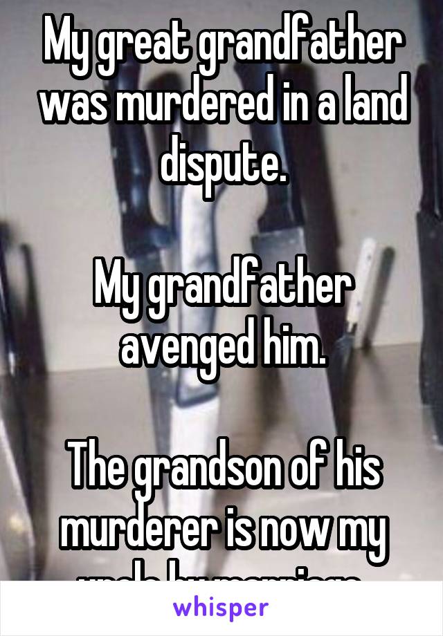 My great grandfather was murdered in a land dispute.

My grandfather avenged him.

The grandson of his murderer is now my uncle by marriage.