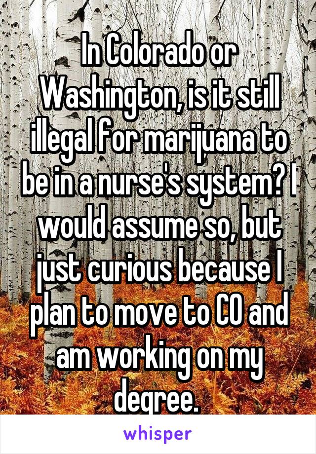 In Colorado or Washington, is it still illegal for marijuana to be in a nurse's system? I would assume so, but just curious because I plan to move to CO and am working on my degree. 