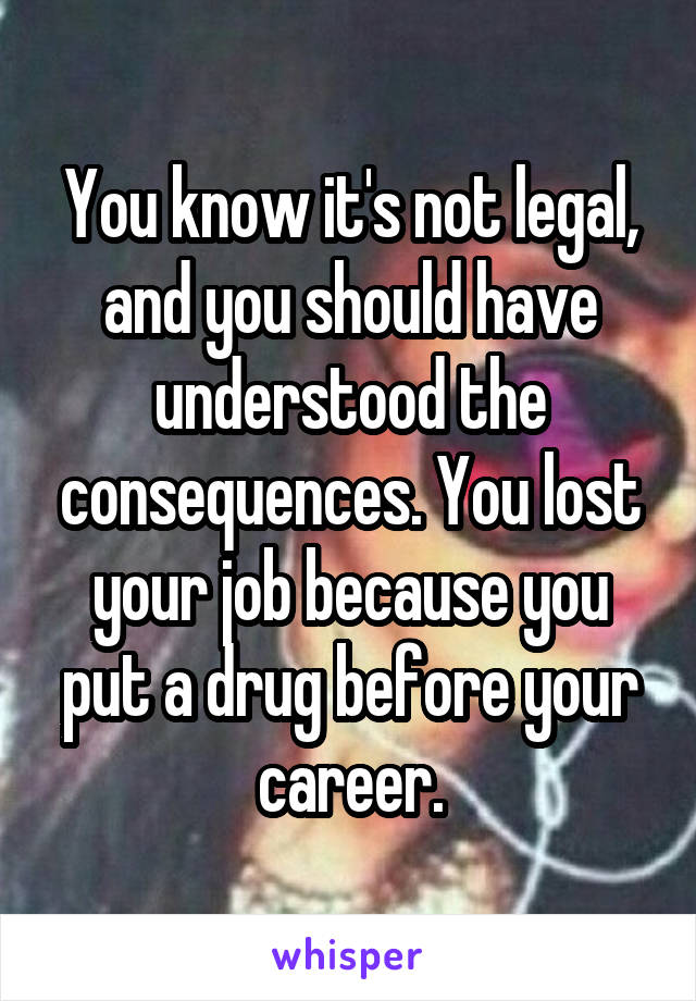 You know it's not legal, and you should have understood the consequences. You lost your job because you put a drug before your career.