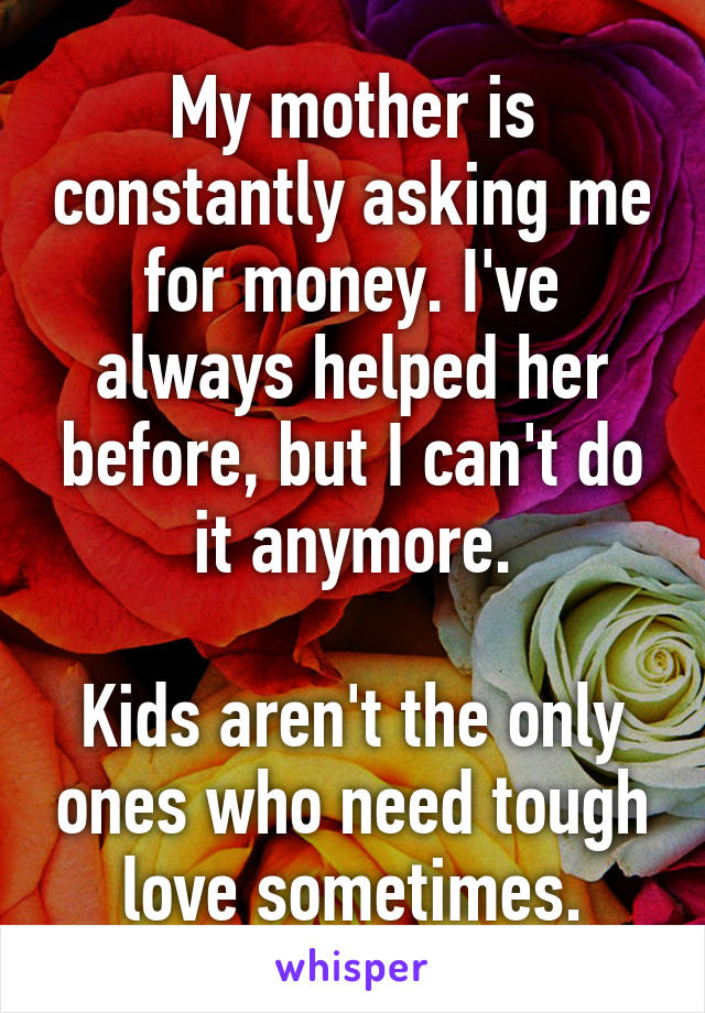 My mother is constantly asking me for money. I've always helped her before, but I can't do it anymore.

Kids aren't the only ones who need tough love sometimes.