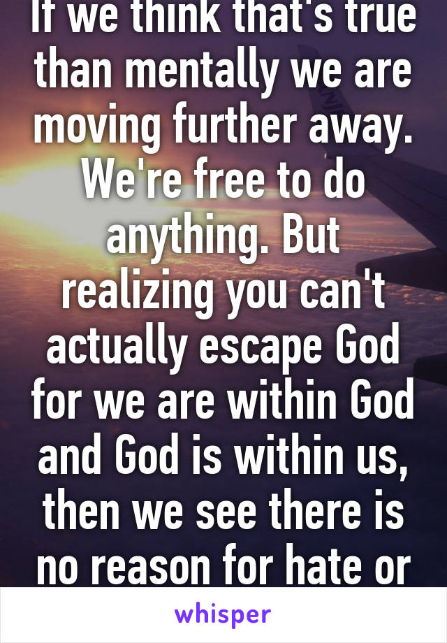 If we think that's true than mentally we are moving further away. We're free to do anything. But realizing you can't actually escape God for we are within God and God is within us, then we see there is no reason for hate or fear