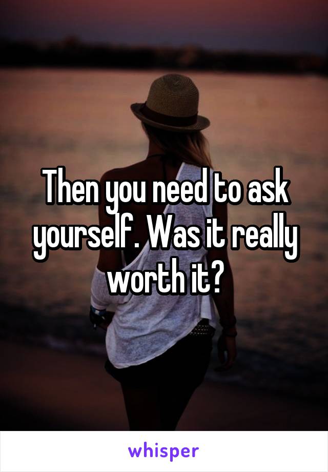 Then you need to ask yourself. Was it really worth it?