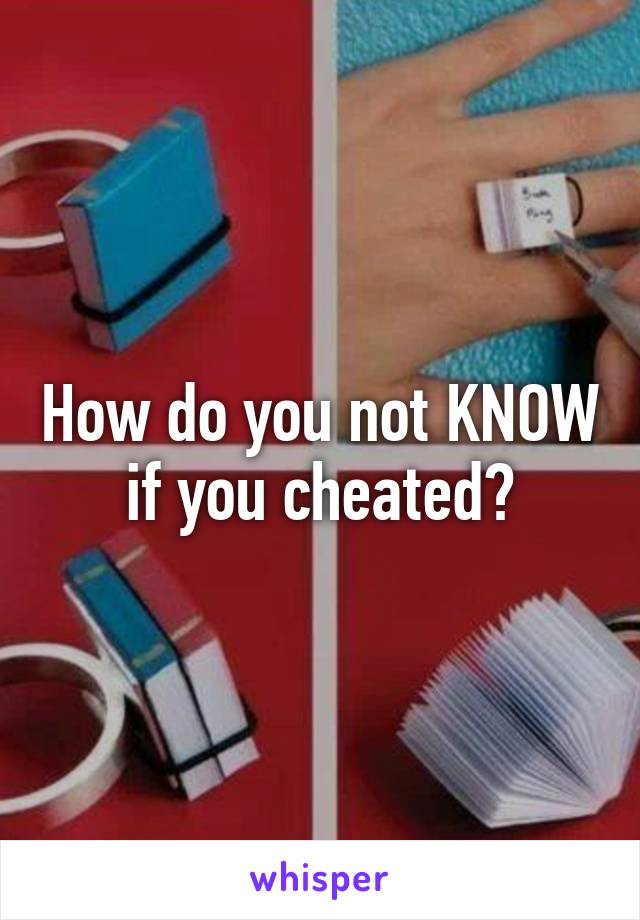 How do you not KNOW if you cheated?
