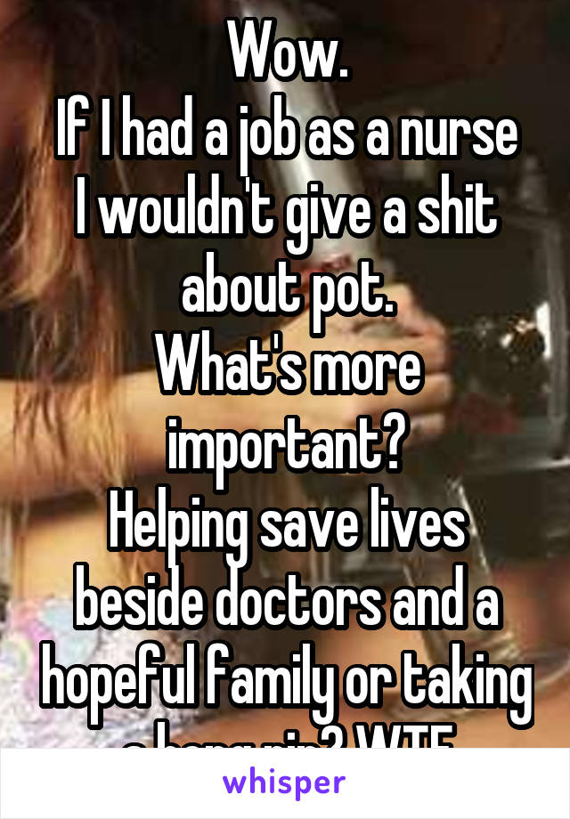 Wow.
If I had a job as a nurse I wouldn't give a shit about pot.
What's more important?
Helping save lives beside doctors and a hopeful family or taking a bong rip? WTF