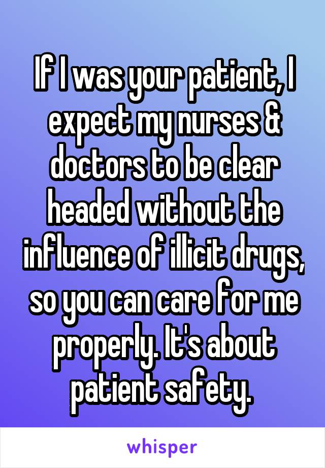 If I was your patient, I expect my nurses & doctors to be clear headed without the influence of illicit drugs, so you can care for me properly. It's about patient safety. 